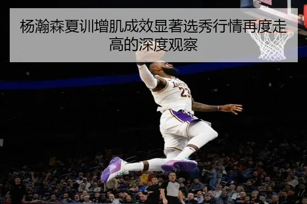 杨瀚森夏训增肌成效显著选秀行情再度走高的深度观察